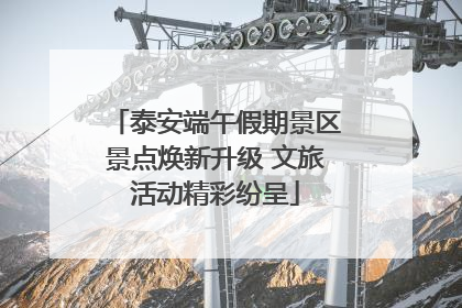 泰安端午假期景区景点焕新升级 文旅活动精彩纷呈